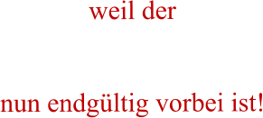 weil der    nun endgültig vorbei ist!